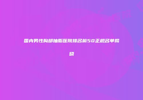 国内男性胸部抽脂医院排名前50正规名单揭晓