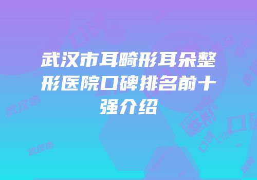 武汉市耳畸形耳朵整形医院口碑排名前十强介绍