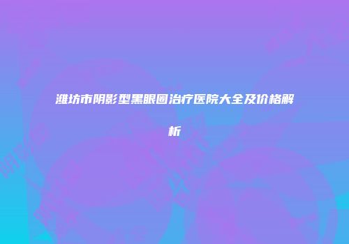 潍坊市阴影型黑眼圈治疗医院大全及价格解析