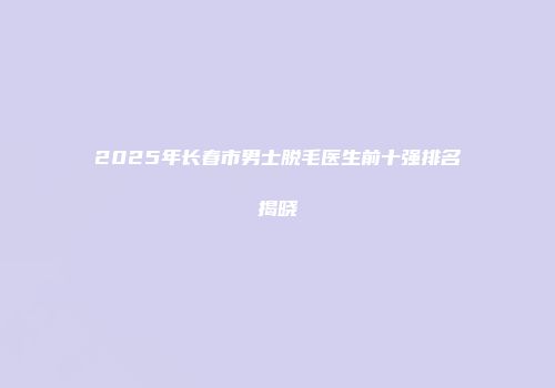 2025年长春市男士脱毛医生前十强排名揭晓