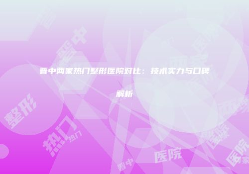 晋中两家热门整形医院对比：技术实力与口碑解析