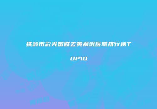 铁岭市彩光嫩肤去黄褐斑医院排行榜TOP10