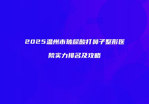 2025温州市玻尿酸打鼻子整形医院实力排名及攻略