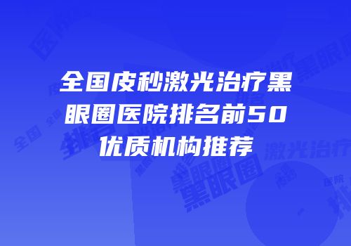 全国皮秒激光治疗黑眼圈医院排名前50优质机构推荐