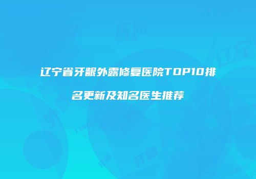 辽宁省牙龈外露修复医院TOP10排名更新及知名医生推荐