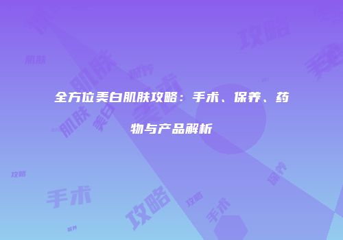 全方位美白肌肤攻略：手术、保养、药物与产品解析