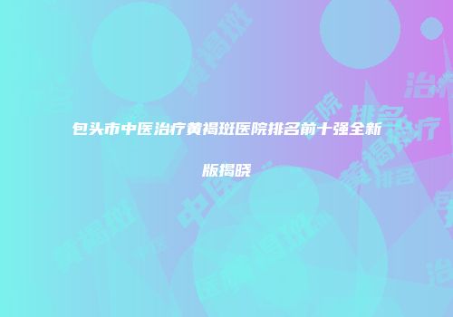 包头市中医治疗黄褐斑医院排名前十强全新版揭晓
