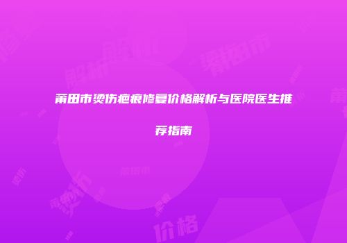 莆田市烫伤疤痕修复价格解析与医院医生推荐指南