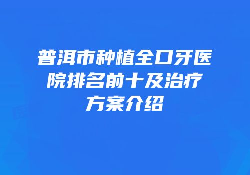 普洱市种植全口牙医院排名前十及治疗方案介绍
