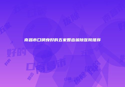 南昌市口碑良好的五家智齿拔除医院推荐
