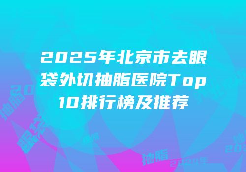 2025年北京市去眼袋外切抽脂医院Top10排行榜及推荐