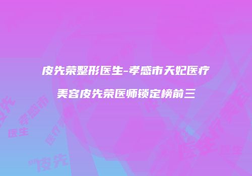 皮先荣整形医生-孝感市天妃医疗美容皮先荣医师锁定榜前三
