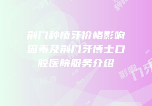 荆门种植牙价格影响因素及荆门牙博士口腔医院服务介绍