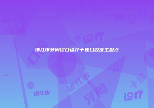镇江市牙周综合诊疗十佳口腔医生盘点