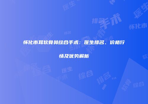 怀化市耳软骨鼻综合手术：医生排名、价格行情及优势解析