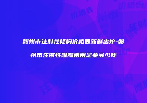 赣州市注射性隆胸价格表新鲜出炉-赣州市注射性隆胸费用是要多少钱
