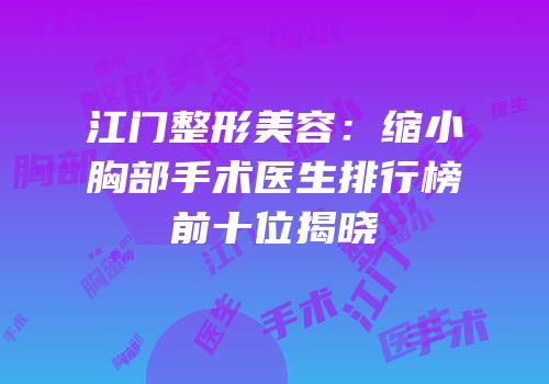 江门整形美容：缩小胸部手术医生排行榜前十位揭晓