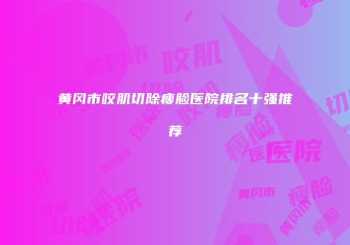 黄冈市咬肌切除瘦脸医院排名十强推荐