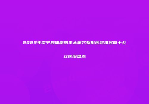 2025年南宁自体脂肪丰太阳穴整形医院排名前十公立医院盘点