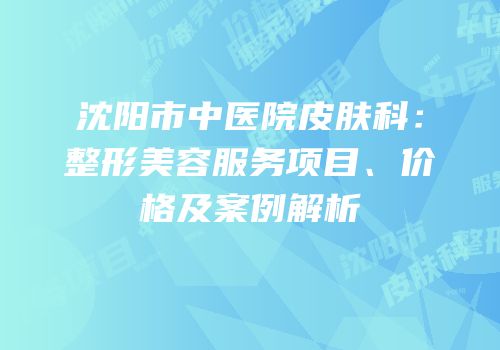 沈阳市中医院皮肤科：整形美容服务项目、价格及案例解析