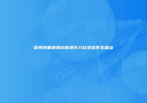 徐州市眼部玻尿酸填充八位杰出医生盘点