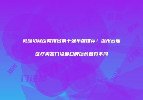 乳腺切除医院排名前十强年度推荐！温州云谣医疗美容门诊部口碑擅长各有不同