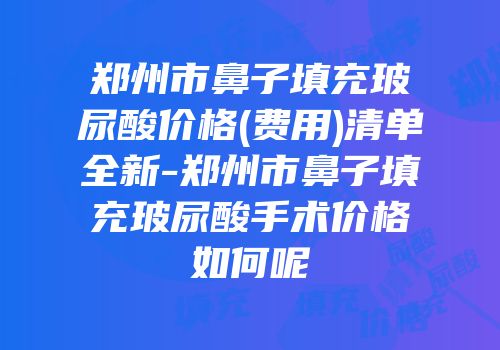 郑州市鼻子填充玻尿酸价格(费用)清单全新-郑州市鼻子填充玻尿酸手术价格如何呢