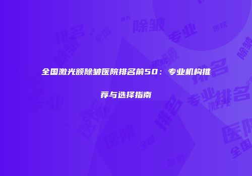 全国激光额除皱医院排名前50：专业机构推荐与选择指南