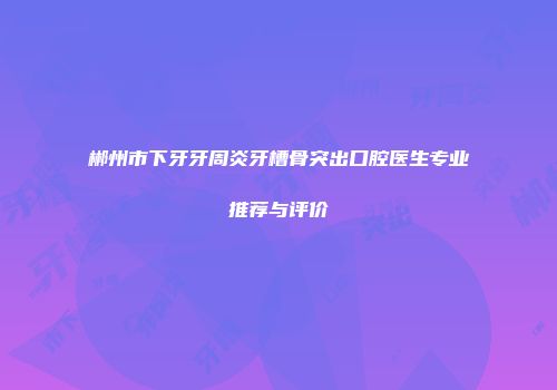 郴州市下牙牙周炎牙槽骨突出口腔医生专业推荐与评价