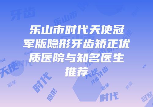 乐山市时代天使冠军版隐形牙齿矫正优质医院与知名医生推荐
