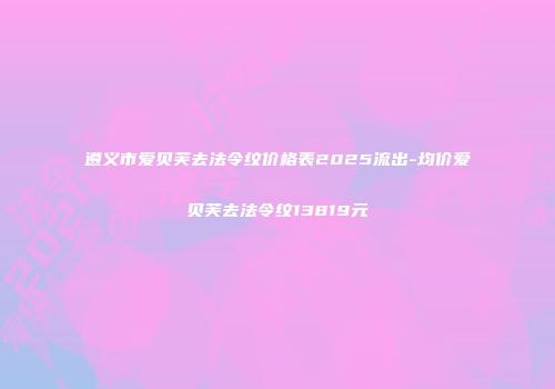 遵义市爱贝芙去法令纹价格表2025流出-均价爱贝芙去法令纹13819元