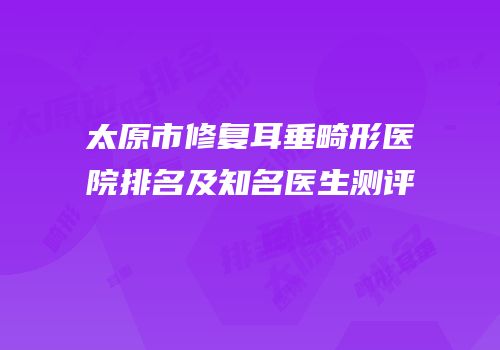 太原市修复耳垂畸形医院排名及知名医生测评
