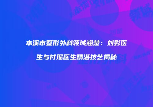 本溪市整形外科领域翘楚：刘影医生与付瑶医生精湛技艺揭秘