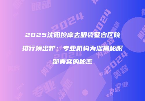 2025沈阳按摩去眼袋整容医院排行榜出炉：专业机构为您揭秘眼部美容的秘密
