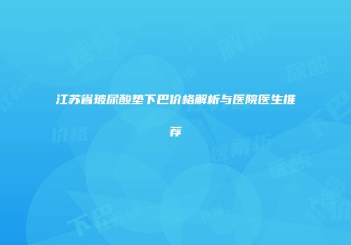 江苏省玻尿酸垫下巴价格解析与医院医生推荐