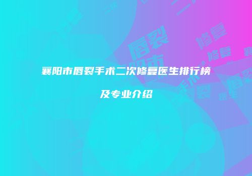 襄阳市唇裂手术二次修复医生排行榜及专业介绍