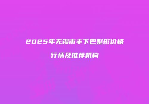 2025年无锡市丰下巴整形价格行情及推荐机构