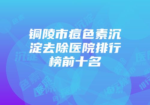 铜陵市痘色素沉淀去除医院排行榜前十名