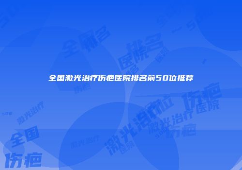 全国激光治疗伤疤医院排名前50位推荐