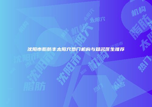 沈阳市脂肪丰太阳穴热门机构与知名医生推荐