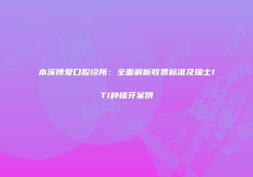 本溪博爱口腔诊所：全面解析收费标准及瑞士ITI种植牙案例