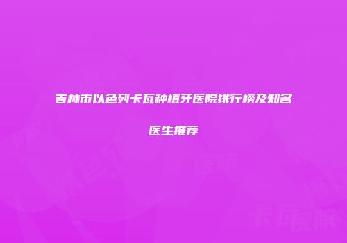 吉林市以色列卡瓦种植牙医院排行榜及知名医生推荐