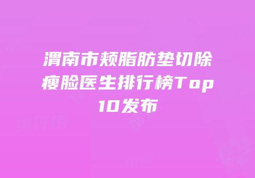 渭南市颊脂肪垫切除瘦脸医生排行榜Top10发布