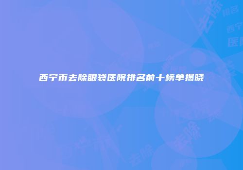 西宁市去除眼袋医院排名前十榜单揭晓