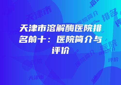 天津市溶解酶医院排名前十：医院简介与评价