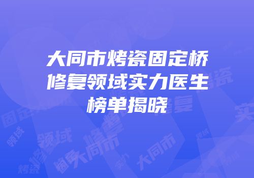 大同市烤瓷固定桥修复领域实力医生榜单揭晓