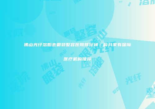 佛山光纤溶脂去眼袋整容医院排行榜：前八家有保障医疗机构推荐