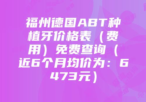 福州德国ABT种植牙价格表（费用）免费查询（近6个月均价为：6473元）