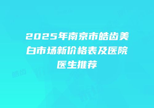 2025年南京市皓齿美白市场新价格表及医院医生推荐