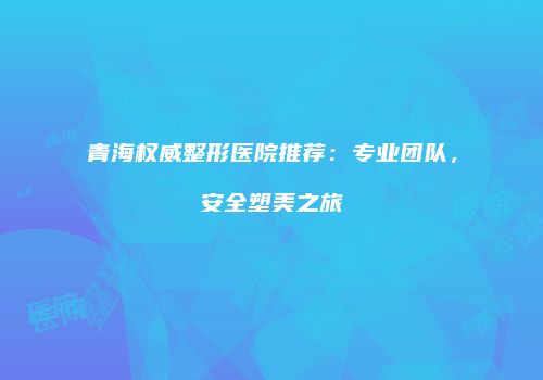 青海权威整形医院推荐：专业团队，安全塑美之旅